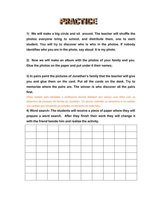 1) We will make a big circle and sit around. The teacher will shuffle the
photos everyone bring to school, and distribute them, one to each
student. You will try to discover who is who in the photos. If nobody
identifies who you are in the photo, say aloud: It is my photo.
2) Now we will make an album with the photos of your family and you.
Glue the photos on the paper and put under it their names;
3) In pairs paint the pictures of Jonathan’s family that the teacher will give
you and glue them on the card. Put all the cards on the desk. Try to
memorize where the pairs are. The winner is who discover all the pairs
first.
(Para realizar esta atividade a professora deverá distribuir aos alunos uma folha com os
desenhos de pessoas da família de Jonathan. Os alunos colorirão os desenhos e os colarão
nos cartões que receberão já cortados no tamanho de cada foto).
4) Word search- The students will receive a piece of paper where they will
prepare a word search. After they finish their work they will change it
with the friend beside him and realize the activity.
 
