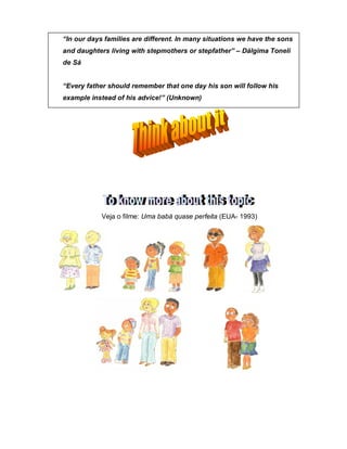 Veja o filme: Uma babá quase perfeita (EUA- 1993)
“In our days families are different. In many situations we have the sons
and daughters living with stepmothers or stepfather” – Dálgima Toneli
de Sá
“Every father should remember that one day his son will follow his
example instead of his advice!” (Unknown)
 