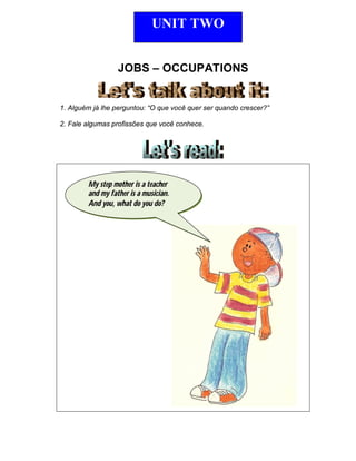 JOBS – OCCUPATIONS
1. Alguém já lhe perguntou: “O que você quer ser quando crescer?”
2. Fale algumas profissões que você conhece.
UNIT TWO
My step mother is a teacher
and my father is a musician.
And you, what do you do?
 