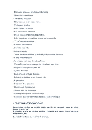 · Dramatiza situações simples com bonecos.
· Negativismo acentuado.
· Tem senso de posse.
· Refere-se a si mesmo pelo nome.
· Veste peça simples.
· Compreende perguntas.
· Faz brincadeiras paralelas.
· Desce escada engatinhando para trás.
· Sobe escada de pé, sozinha, segurando no corrimão
. “Corre” desajeitadamente.
· Caminha lateralmente
. Caminha para trás
. Chuta uma bola
. “Salta” desajeitadamente, quando segura por ambas as mãos.
· Come com uma colher
. Arremessa, mais sem direção definida.
· Vira as figuras da maneira correta, de cabeça para cima.
· Imagina coisas que não pode ver.
· Ajuda a despir-se.
· Leva a mão a um lugar dolorido.
· Balbucia, imitando o tom e ritmo da mãe
. Repete sons.
· Frases de duas palavras.
· Compreende frases curtas
.Localiza sons em outra sala.
· Aponta para algumas partes do corpo.
· Consegue associar banheiro/defecação, banheiro/micção.
♥ OBJETIVOS SÓCIO-EMOCIONAIS:
Desenvolve hábitos de asseio: pedir para ir ao banheiro, lavar as mãos,
limpar o nariz, etc.
Habituá-lo a usar os clichês sociais. Exemplo: Por favor, muito obrigado,
com licença, etc.
Permitir trabalhar a autonomia da criança.
 