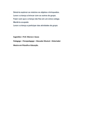 Deixá-la explorar ao máximo os objetos e brinquedos.
Levar a criança a brincar com os outros do grupo.
Fazer com que a criança não fixe em um único colega.
Mantê-la ocupada
Levar a criança a participar das atividades de grupo
Sugestões > Prof. Marcos L Souza
Pedagogo – Psicopedagogo – Educador Musical – Historiador
Mestre em Filosofia e Educação.
 