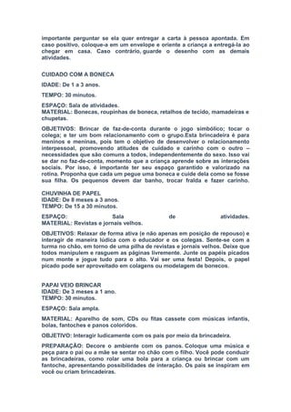 importante perguntar se ela quer entregar a carta à pessoa apontada. Em
caso positivo, coloque-a em um envelope e oriente a criança a entregá-la ao
chegar em casa. Caso contrário, guarde o desenho com as demais
atividades.
CUIDADO COM A BONECA
IDADE: De 1 a 3 anos.
TEMPO: 30 minutos.
ESPAÇO: Sala de atividades.
MATERIAL: Bonecas, roupinhas de boneca, retalhos de tecido, mamadeiras e
chupetas.
OBJETIVOS: Brincar de faz-de-conta durante o jogo simbólico; tocar o
colega; e ter um bom relacionamento com o grupo.Esta brincadeira é para
meninos e meninas, pois tem o objetivo de desenvolver o relacionamento
interpessoal, promovendo atitudes de cuidado e carinho com o outro –
necessidades que são comuns a todos, independentemente do sexo. Isso vai
se dar no faz-de-conta, momento que a criança aprende sobre as interações
sociais. Por isso, é importante ter seu espaço garantido e valorizado na
rotina. Proponha que cada um pegue uma boneca e cuide dela como se fosse
sua filha. Os pequenos devem dar banho, trocar fralda e fazer carinho.
CHUVINHA DE PAPEL
IDADE: De 8 meses a 3 anos.
TEMPO: De 15 a 30 minutos.
ESPAÇO: Sala de atividades.
MATERIAL: Revistas e jornais velhos.
OBJETIVOS: Relaxar de forma ativa (e não apenas em posição de repouso) e
interagir de maneira lúdica com o educador e os colegas. Sente-se com a
turma no chão, em torno de uma pilha de revistas e jornais velhos. Deixe que
todos manipulem e rasguem as páginas livremente. Junte os papéis picados
num monte e jogue tudo para o alto. Vai ser uma festa! Depois, o papel
picado pode ser aproveitado em colagens ou modelagem de bonecos.
PAPAI VEIO BRINCAR
IDADE: De 3 meses a 1 ano.
TEMPO: 30 minutos.
ESPAÇO: Sala ampla.
MATERIAL: Aparelho de som, CDs ou fitas cassete com músicas infantis,
bolas, fantoches e panos coloridos.
OBJETIVO: Interagir ludicamente com os pais por meio da brincadeira.
PREPARAÇÃO: Decore o ambiente com os panos. Coloque uma música e
peça para o pai ou a mãe se sentar no chão com o filho. Você pode conduzir
as brincadeiras, como rolar uma bola para a criança ou brincar com um
fantoche, apresentando possibilidades de interação. Os pais se inspiram em
você ou criam brincadeiras.
 