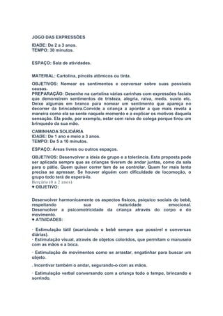 JOGO DAS EXPRESSÕES
IDADE: De 2 a 3 anos.
TEMPO: 30 minutos.
ESPAÇO: Sala de atividades.
MATERIAL: Cartolina, pincéis atômicos ou tinta.
OBJETIVOS: Nomear os sentimentos e conversar sobre suas possíveis
causas.
PREPARAÇÃO: Desenhe na cartolina várias carinhas com expressões faciais
que demonstrem sentimentos de tristeza, alegria, raiva, medo, susto etc.
Deixe algumas em branco para nomear um sentimento que apareça no
decorrer da brincadeira.Convide a criança a apontar a que mais revela a
maneira como ela se sente naquele momento e a explicar os motivos daquela
sensação. Ela pode, por exemplo, estar com raiva do colega porque tirou um
brinquedo da sua mão.
CAMINHADA SOLIDÁRIA
IDADE: De 1 ano e meio a 3 anos.
TEMPO: De 5 a 10 minutos.
ESPAÇO: Áreas livres ou outros espaços.
OBJETIVOS: Desenvolver a ideia de grupo e a tolerância. Esta proposta pode
ser aplicada sempre que as crianças tiverem de andar juntas, como da sala
para o pátio. Quem quiser correr tem de se controlar. Quem for mais lento
precisa se apressar. Se houver alguém com dificuldade de locomoção, o
grupo todo terá de esperá-lo.
Berçário (0 a 2 anos)
♥ OBJETIVO:
Desenvolver harmonicamente os aspectos físicos, psíquico sociais do bebê,
respeitando sua maturidade emocional.
Desenvolver a psicomotricidade da criança através do corpo e do
movimento.
♥ ATIVIDADES:
· Estimulação tátil (acariciando o bebê sempre que possível e conversas
diárias).
· Estimulação visual, através de objetos coloridos, que permitam o manuseio
com as mãos e a boca.
· Estimulação de movimentos como se arrastar, engatinhar para buscar um
objeto.
. Incentivar também o andar, segurando-o com as mãos.
· Estimulação verbal conversando com a criança todo o tempo, brincando e
sorrindo.
 