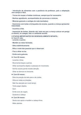 · Introdução de alimentos com a paciência do professor, pois a adaptação
nem sempre é fácil.
· Trocas de roupas e fraldas contínuas, sempre que for necessário.
· Banhos agradáveis, acompanhados de conversas e músicas.
· Músicas gestuais e cantigas de roda (sentados).
· Exercícios com bolas e brinquedos de encaixe, quando a criança apresentar
maturidade.
· Incentivo à fala.
· Imposição de limites, dizendo não, toda vez que a criança colocar em perigo
si mesmo, os colegas, tias e o ambiente escolar.
♥ ETAPAS IMPORTANTES DO DESENVOLVIMENTO INFANTIL:
► Com 01 mês:
· Levanta o queixo.
· Mantêm as mãos fechadas.
· Olha indefinitivamente
. Olha o rosto das pessoas que o observam.
· Fixa o olhar na luz.
· Emite sons guturais.
► Com 02 meses:
· Levanta o tórax.
· Movimenta braços e pernas.
· Olhar acompanha objetos e pessoas em movimento.
· Sorriso social quando recebe atenção.
· Olhar se demora no horizonte.
► Com 03 meses:
· Rola da posição de lado para a de costas.
· Olha em todas as direções.
· Não fixa atenção por muito tempo.
· Tenta pegar objetos.
· Sorri.
· Emite sons de vogais.
· Sustenta a cabeça.
► Com 04 meses:
· Senta com apoio e mantêm a cabeça firme.
· Mãos abertas.
 