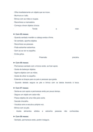 · Olha imediatamente um objeto que se move.
· Murmura e ri alto.
· Brinca com as mãos e roupas.
· Reconhece a mamadeira.
· Começa a levar objetos à boca.
· Tende a rolar.
► Com 05 meses:
· Quando sentado mantêm a cabeça ereta e firme.
· Se sentado, apanha objetos
· Reconhece as pessoas.
· Pode estranhar estranhos.
· Sorri ao se ver no espelho.
· Emite gritos.
· Preensão precária.
► Com 06 meses:
· Permanece sentado com o tronco ereto, se tiver apoio.
· Gosta de balançar objetos.
· Agarra objetos com as mãos.
· Gosta de olhar no espelho.
· Estende os braços para os pais e pessoas que gosta.
· Quando deitado segura os pés e brinca com os dedos levando à boca.
► Com 07 meses:
· Senta-se com apoio e permanece ereto por pouco tempo.
· Segura um objeto em cada mão.
· Passa objetos de uma mão para outra.
· Sacode chocalho.
· Vocaliza sons e escuta a própria voz.
· Brinca com os pés.
· Aceita alimentos sólidos e estranha pessoas não conhecidas.
► Com 08 meses:
· Sentado, permanece ereto, porém inseguro.
 