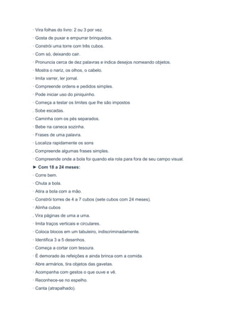 · Vira folhas do livro: 2 ou 3 por vez.
· Gosta de puxar e empurrar brinquedos.
· Constrói uma torre com três cubos.
· Com só, deixando cair.
· Pronuncia cerca de dez palavras e indica desejos nomeando objetos.
· Mostra o nariz, os olhos, o cabelo.
· Imita varrer, ler jornal.
· Compreende ordens e pedidos simples.
· Pode iniciar uso do piniquinho.
· Começa a testar os limites que lhe são impostos
. Sobe escadas.
· Caminha com os pés separados.
· Bebe na caneca sozinha.
· Frases de uma palavra.
· Localiza rapidamente os sons
. Compreende algumas frases simples.
· Compreende onde a bola foi quando ela rola para fora de seu campo visual.
► Com 18 a 24 meses:
· Corre bem.
· Chuta a bola.
· Atira a bola com a mão.
· Constrói torres de 4 a 7 cubos (sete cubos com 24 meses).
· Alinha cubos
. Vira páginas de uma a uma.
· Imita traços verticais e circulares.
· Coloca blocos em um tabuleiro, indiscriminadamente.
· Identifica 3 a 5 desenhos.
· Começa a cortar com tesoura.
· É demorado às refeições e ainda brinca com a comida.
· Abre armários, tira objetos das gavetas.
· Acompanha com gestos o que ouve e vê.
· Reconhece-se no espelho.
· Canta (atrapalhado).
 