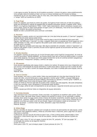 o rato agora se senta. No decorrer da brincadeira aumentar o número de gatos e ratos gradativamente.
Uma variação desta brincadeira é fazer com que a criança (sentada) que for tocada na cabeça,
transforme-se em um novo GATO e não um novo rato, como descrito anteriormente. Conseqüentemente
o "antigo" GATO se transforma em RATO.


2. Fugi-Fugi
Existe um pegador, que ficará no centro da quadra. Os fugitivos ficam todos de um lado da quadra e
terão que atravessá-la, fugindo do pegador.Mas só poderão atravessar quando o pegador gritar "PEGA -
PEGA", e os fugitivos responderem "FUGI - FUGI". Após responderem, devem atravessar a quadra sem
serem pegos. Quem for pego ficará parado no lugar (como um obstáculo), mas tornar-se-á também um
pegador, embora não possa se locomover.
Repete-se todo o procedimento para continuar a atividade.


3. Pacman
Pega-pega na quadra, porém só é permitido andar por cima das linhas da quadra. O "pacman" (pegador)
também deverá andar apenas pelas linhas.
Quem for pego, deverá sentar no local exato onde foi pego e servirá de obstáculo para quem está
fugindo, mas NÃO para o "pacman", ou seja, o pegador pode pular as pessoas que foram pegas por ele e
estão sentadas no chão, mas os fugitivos não podem pular esses obstáculos. Quem for o último que a
ser pego será o vencedor.
Existem algumas variações para esse jogo. São alguns exemplos de variações: colocar 2 "pacmans", os
fugitivos não podem cruzar o caminho uns dos outros fugitivos quando se encontrarem de frente, entre
outras variações.


4. Gruda Aranha
Um pegador (aranha) no centro de um círculo formado pelos outros fugitivos (mosquinhas). Ao sinal do
monitor que gritará "GRUDA ARANHA", as moscas devem fugir até um local pré-determinado e a aranha
deve tentar pegá-las. As moscas que forem pegas transformar-se-ão em aranhas também (pegadores).
É considerada a "mosquinha" campeã, a ultima a ser pega.


5. 20 passes
Duas equipes espalhadas pelo espaço tendo o objetivo de realizar 20 passes entre seus integrantes sem
que ocorra a interceptação da equipe adversária. A cada toque dado a equipe que tem a posse da bola
deve contar em voz alta o número de toques efetuados. Se a bola é roubada pela outra equipe, zera-se
a contagem.
Material: bola.

6. Cara e Careta
Duas equipes, uma cara e a outra careta. Cada uma posicionada em cima das duas linhas de 3m da
quadra de vôlei, uma de frente para a outra. Quando o monitor gritar "CARA", a equipe CARA deve
correr e pegar os integrantes da equipe CARETA, eliminando-os. Quando o monitor gritar "CARETA", a
equipe CARETA deve correr atraz da equipe CARA, para pegá-los.
Existe um limite ao final de cada lado da quadra onde a equipe que está pegando, não pode ultrapassar,
e caso isso aconteça, quem ultrapassou é considerado pego também.
Quem for pego, senta do lado correspondente ao da sua equipe, e aguarda torcendo para que seu time
vença.
Vence a equipe que eliminar todos os integrantes da equipe adversária.


7. Carimba Ameba
Jogo individual como uma queimada. Existe uma bola e os jogadores se espalham pela quadra. Quem
está com a bola, não pode andar, tendo o objetivo de queimar os outros; ao ser queimada, a pessoa
(ameba) deve sentar no lugar, tendo ainda a chance de levantar novamente, tocando alguém que ainda
esteja de pé - gritando "AMEBA" (a pessoa que estava de pé senta-se e a que a tocou, levanta-se) ou
pegando uma bola que acabe vindo na sua direção. Segue a brincadeira e pode-se acrescentar - no
decorrer do tempo - o número maior de bolas, deixando o jogo mais divertido.
Material: Bola(s).


8. Vôlei-Pega
Regras e divisões do desporto voleibol (com exceção do número de participantes de cada equipe, sendo
que quanto mais jogadores melhor). Utiliza-se uma bola maior e mais leve, para o jogo ficar um pouco
mais lento e divertido.
O diferencial, que por sua vez dá nome ao jogo é que: o time q marca ponto, deverá pegar o time
adversário, e esse deverá fugir até o final de sua quadra. (sempre utilizando apenas a quadra de
voleibol).
Atenção: caso o time "A" erre um saque, é ponto do time "B", portanto, "B" tem que pegar "A" .
A marcação dos pontos se da seguinte maneira:
O time "A" errou.
Ponto para o time "B", que conseguiu pegar 2 (duas) pessoas do time "A".
 