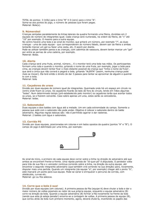 TOTAL de pontos: 3 (três) para o time "B" X 0 (zero) para o time "A".
Soma-se aos pontos do jogo, o número de pessoas que foram pegas.
Material: Bola(s).


9. Númerobol
Crianças sentadas paralelamente às linhas laterais da quadra formando uma fileira, divididas em 2
equipes de número de integrantes igual. Cada criança será numerada, na ordem da fileira, de "1" até
"10" por exemplo. O mesmo para a outra equipe.
No centro haverá uma bola e ao sinal do monitor, que gritará um número, por exemplo "7", as duas
crianças - uma de cada equipe - que corresponderem ao número falado, devem sair da fileira e ambas
tentarão marcar um gol ou fazer uma cesta, etc. E assim por diante.
Pode-se utilizar também panos e as crianças, com cabinhos de vassoura, devem tentar marcar um "gol"
por entre as pernas de uma cadeira, por exemplo.
Material: Bolas.


10. Alerta
Cada criança será uma fruta, animal, número... E o monitor terá uma bola nas mãos. Os participantes
formam uma roda e quando o monitor, gritando o nome de uma fruta, por exemplo, jogar a bola para
cima, as crianças devem tentar ficar o mais distante possível da criança que "tinha o nome da fruta",
que será a única que não correrá e pegará a bola, gritando "ALERTA" (assim, nenhuma criança pode
mais se mover). Ela terá então o direito de dar 3 passos para tentar se aproximar de alguém e queimá-
lo com a bola.
Material: bola


11. Caçadores de ursos
Divisão por duas equipes de número igual de integrantes. Queimada onde há um espaço em círculo no
centro onde ficam os ursos. Os caçadores ficarão do lado de fora do círculo, tendo em mãos algumas
"bolas". Num determinado tempo (pré-estabelecido pelo monitor) os caçadores terão que acertar todos
os ursos, se o fizerem vencerão. Caso sobre apenas um urso, estes serão os vencedores.
Material: bolas.


12. Sabonetobol
Duas equipes e dois baldes com água até a metade. Um em cada extremidade do campo. Somente a
pessoa que está com o sabonete não pode andar. Objetivo é colocar o sabonete dentro do balde
adversário. Algumas regras básicas são: não é permitido agarrar e dar rasteiras.
Material: 2 baldes com água e sabonetes.


13. Corrida Pô
Divisão por duas equipes, posicionadas em colunas e em lados opostos da quadra (pontos "A" e "B"). O
campo de jogo é delimitado por uma linha, por exemplo:




Ao sinal de início, o primeiro de cada equipe deve correr sobre a linha na direção do adversário até que
ambos se encontrem frente-a-frente. Uma rápida partida de "Jó-quei-pô" é disputada. O perdedor volta
para trás de sua fila e o vencedor continua correndo sobre a linha, na direção da outra equipe, até
encontrar o segundo integrante adversário (que também virá correndo na sua direção) para, novamente,
disputar mais uma partida. Quando um integrante (da equipe "a", por exemplo) chegar até o ponto "b",
este marcará um ponto para sua equipe. Pode-se variar e enriquecer o percurso da corrida, com
obstáculos, curvas etc.
Material: giz ou fita adesiva.



14. Corre que a bola é sua!
Divisão por duas equipes (em colunas). A primeira pessoa da fila (equipe A) deve chutar a bola e dar o
maior número de voltas possíveis ao redor de sua própria equipe, enquanto a equipe adversária (B)
corre na direção da bola. Quando a equipe adversária (B) formar a fila novamente na frente da bola
(sendo que esta já esteja parada!) encerra-se a contagem de voltas. A primeira pessoa da equipe (B),
que correu atrás da bola num primeiro momento, agora, deverá chutá-la, invertendo os papéis das
 