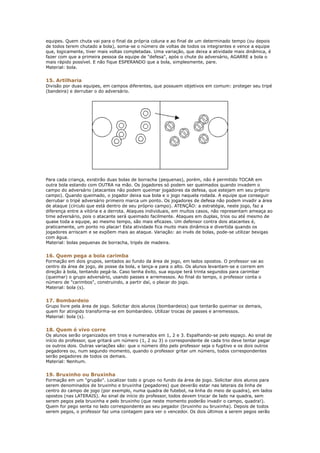 equipes. Quem chuta vai para o final da própria coluna e ao final de um determinado tempo (ou depois
de todos terem chutado a bola), soma-se o número de voltas de todos os integrantes e vence a equipe
que, logicamente, tiver mais voltas completadas. Uma variação, que deixa a atividade mais dinâmica, é
fazer com que a primeira pessoa da equipe de "defesa", após o chute do adversário, AGARRE a bola o
mais rápido possível. E não fique ESPERANDO que a bola, simplesmente, pare.
Material: bola.


15. Artilharia
Divisão por duas equipes, em campos diferentes, que possuem objetivos em comum: proteger seu tripé
(bandeira) e derrubar o do adversário.




Para cada criança, existirão duas bolas de borracha (pequenas), porém, não é permitido TOCAR em
outra bola estando com OUTRA na mão. Os jogadores só podem ser queimados quando invadem o
campo do adversário (atacantes não podem queimar jogadores da defesa, que estejam em seu próprio
campo). Quando queimado, o jogador deixa sua bola e o jogo naquela rodada. A equipe que conseguir
derrubar o tripé adversário primeiro marca um ponto. Os jogadores de defesa não podem invadir a área
de ataque (círculo que está dentro de seu próprio campo). ATENÇÃO: a estratégia, neste jogo, faz a
diferença entre a vitória e a derrota. Ataques individuais, em muitos casos, não representam ameaça ao
time adversário, pois o atacante será queimado facilmente. Ataques em duplas, trios ou até mesmo de
quase toda a equipe, ao mesmo tempo, são mais eficazes. Um defensor contra dois atacantes é,
praticamente, um ponto no placar! Esta atividade fica muito mais dinâmica e divertida quando os
jogadores arriscam e se expõem mais ao ataque. Variação: ao invés de bolas, pode-se utilizar bexigas
com água.
Material: bolas pequenas de borracha, tripés de madeira.


16. Quem pega a bola carimba
Formação em dois grupos, sentados ao fundo da área de jogo, em lados opostos. O professor vai ao
centro da área de jogo, de posse da bola, e lança-a para o alto. Os alunos levantam-se e correm em
direção à bola, tentando pegá-la. Caso tenha êxito, sua equipe terá trinta segundos para carimbar
(queimar) o grupo adversário, usando passes e arremessos. Ao final do tempo, o professor conta o
número de "carimbos", construindo, a partir daí, o placar do jogo.
Material: bola (s).


17. Bombardeio
Grupo livre pela área de jogo. Solicitar dois alunos (bombardeios) que tentarão queimar os demais,
quem for atingido transforma-se em bombardeio. Utilizar trocas de passes e arremessos.
Material: bola (s).


18. Quem é vivo corre
Os alunos serão organizados em trios e numerados em 1, 2 e 3. Espalhando-se pelo espaço. Ao sinal de
início do professor, que gritará um número (1, 2 ou 3) o correspondente de cada trio deve tentar pegar
os outros dois. Outras variações são: que o número dito pelo professor seja o fugitivo e os dois outros
pegadores ou, num segundo momento, quando o professor gritar um número, todos correspondentes
serão pegadores de todos os demais.
Material: Nenhum.


19. Bruxinho ou Bruxinha
Formação em um "grupão". Localizar todo o grupo no fundo da área de jogo. Solicitar dois alunos para
serem denominados de bruxinho e bruxinha (pegadores) que deverão estar nas laterais da linha de
centro do campo de jogo (por exemplo, numa quadra de futebol, na linha do meio de quadra), em lados
opostos (nas LATERAIS). Ao sinal de início do professor, todos devem trocar de lado na quadra, sem
serem pegos pela bruxinha e pelo bruxinho (que neste momento poderão invadir o campo, quadra!).
Quem for pego senta no lado correspondente ao seu pegador (bruxinho ou bruxinha). Depois de todos
serem pegos, o professor faz uma contagem para ver o vencedor. Os dois últimos a serem pegos serão
 