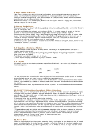 6. Pega o rabo do Macaco
Cada criança possuirá um rabinho feito de fita ou papel. Tendo o objetivo de arrancar o rabinho do
colega e ao mesmo tempo proteger o seu (dentro de um espaço restrito, como um salão). Não é
permitido qualquer tipo de toque, como agarrar partes do corpo do colega, fora o rabinho ou mesmo
esconder este com as mãos, no bolso, etc.
A crianças que tiver o seu rabinho pego, formará um círculo para diminuir o espaço dos participantes.
Material: rabinho de fita ou papel.


7. Corrida das Estátuas
Todas as crianças ficam de um lado do espaço (seja este uma quadra, salão, etc) e um monitor do outro
lado, de costas para eles.
O monitor explica que ele realizará uma contagem de 1 a 10 e, neste espaço de tempo, as crianças
poderão se mover (correndo) para tentar chegar até o monitor - já que este é o objetivo.
No momento em que ele disser: "DEZ!", as crianças devem parar em estátua, e quem se mover, volta
para o início, sem que saia do jogo. Os monitores ficarão fazendo graça e tentando fazer com que as
crianças se movam. O monitor realizará várias contagens, caso uma criança não se mova numa
contagem, na próxima, continuará correndo de onde estava.
O vencedor (a) será quem conseguir encostar-se ao monitor dentro da contagem, e esse, tornar-se-á o
comandante (que faz a contagem).



8. O Caçador, o Pardal e a Abelha.
Todas as crianças fazem um círculo de mãos dadas, com exceção de 3 participantes, que serão o
caçador, a abelha e o pardal.
Dado o sinal de início, o caçador deve perseguir o pardal. O pardal deve perseguir a abelha. E a abelha
deve correr atraz do caçador.
Podendo correr por dentro ou por fora do círculo.
Quando alguém for pego, troca-se o caçador, o pardal e a abelha.


9. A Caçada
Nos quatro cantos de uma quadra existiram quatro tipos de animais e ao centro está o caçador, como
mostra o esquema:


                                     leão                   caçador
                                                 cobra
                                     gato                      foca


Um dos jogadores será escolhido para ser o caçador, os outros divididos em quatro grupos de animais,
sendo que cada animal tem o seu canto. O caçador permanece ao centro.
Dado o sinal de início, um monitor, gritará o nome de dois bichos e todos representantes desta espécie
deverão trocar de lugar. O caçador irá persegui-los e todos que forem pegos terão pontos a menos para
sua equipe!
Faremos isso várias vezes, algumas com mais de um caçador, e ao final contaremos os pontos de cada
equipe.


10. OLHO VIVO (também chamado de Objeto Misterioso)
Jogo de salão, onde as crianças sairão do mesmo, enquanto um monitor esconderá lá dentro um objeto
qualquer, como uma pilha (deixando aparecer apenas um pedaço do mesmo). As crianças entram, já
sabendo que não é permitido tocar em nada e que ao encontrarem o objeto, devem disfarçar e sentar-se
no meio (onde estará o monitor).
O objetivo é achar não ser o último a encontrar o objeto.
Uma variação para este jogo é: colocar dentro de um salão muitos objetos (de preferência de utilidades
bem diferentes - para dificultar) por debaixo de um pano (os monitores saberão exatamente o que há
ali) as crianças entram, posicionando-se ao redor do pano, que é levantado por alguns poucos segundos,
para que elas observem os objetos que são, logo em seguida, cobertos. Dali eles devem procurar um
monitor e dizer a ele (conferindo) o que viram de objetos. O monitor pode tentar distraí-los e confundi-
los;
Outra variação ainda é: as crianças entram na sala e observam todos os objetos, saem e os monitores
modificam alguns de lugar. As crianças voltam a entrar e terão um tempo para observarem o que
mudou. Pode-se tanto aqui quanto na primeira variação citada, ocorrer uma divisão por equipes.
Esta atividade pode ser também uma "etapa" de alguma gincana, etc.
Material: objetos (vide descrição acima).


11. Nunca Três
Forma-se um grande círculo com duplas, onde uma criança ficará atraz de seu respectivo par, de frente
para o centro do círculo. No centro haverá o pegador e o fugitivo. Ao sinal do monitor o pegador deve
procurar apanhar o fugitivo, que deve fugir e nunca sair de dentro do círculo, ou seja, não vale correr
 