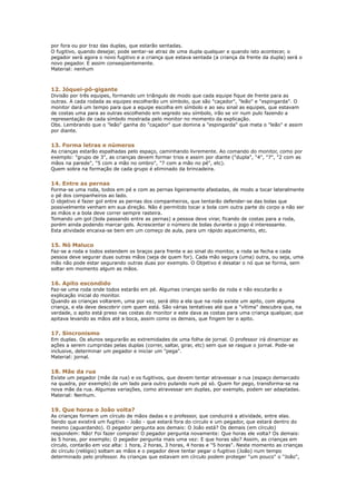por fora ou por traz das duplas, que estarão sentadas.
O fugitivo, quando desejar, pode sentar-se atraz de uma dupla qualquer e quando isto acontecer, o
pegador será agora o novo fugitivo e a criança que estava sentada (a criança da frente da dupla) será o
novo pegador. E assim conseqüentemente.
Material: nenhum



12. Jóquei-pô-gigante
Divisão por três equipes, formando um triângulo de modo que cada equipe fique de frente para as
outras. A cada rodada as equipes escolherão um símbolo, que são "caçador", "leão" e "espingarda". O
monitor dará um tempo para que a equipe escolha em símbolo e ao seu sinal as equipes, que estavam
de costas uma para as outras escolhendo em segredo seu símbolo, irão se vir num pulo fazendo a
representação de cada símbolo mostrada pelo monitor no momento da explicação.
Obs. Lembrando que o "leão" ganha do "caçador" que domina a "espingarda" que mata o "leão" e assim
por diante.


13. Forma letras e números
As crianças estarão espalhadas pelo espaço, caminhando livremente. Ao comando do monitor, como por
exemplo: "grupo de 3", as crianças devem formar trios e assim por diante ("dupla", "4", "7", "2 com as
mãos na parede", "5 com a mão no ombro", "7 com a mão no pé", etc).
Quem sobra na formação de cada grupo é eliminado da brincadeira.


14. Entre as pernas
Forma-se uma roda, todos em pé e com as pernas ligeiramente afastadas, de modo a tocar lateralmente
o pé dos companheiros ao lado.
O objetivo é fazer gol entre as pernas dos companheiros, que tentarão defender-se das bolas que
possivelmente venham em sua direção. Não é permitido tocar a bola com outra parte do corpo a não ser
as mãos e a bola deve correr sempre rasteira.
Tomando um gol (bola passando entre as pernas) a pessoa deve virar, ficando de costas para a roda,
porém ainda podendo marcar gols. Acrescentar o número de bolas durante o jogo é interessante.
Esta atividade encaixa-se bem em um começo de aula, para um rápido aquecimento, etc.


15. Nó Maluco
Faz-se a roda e todos estendem os braços para frente e ao sinal do monitor, a roda se fecha e cada
pessoa deve segurar duas outras mãos (seja de quem for). Cada mão segura (uma) outra, ou seja, uma
mão não pode estar segurando outras duas por exemplo. O Objetivo é desatar o nó que se forma, sem
soltar em momento algum as mãos.


16. Apito escondido
Faz-se uma roda onde todos estarão em pé. Algumas crianças sairão da roda e não escutarão a
explicação inicial do monitor.
Quando as crianças voltarem, uma por vez, será dito a ela que na roda existe um apito, com alguma
criança, e ela deve descobrir com quem está. São várias tentativas até que a "vítima" descubra que, na
verdade, o apito está preso nas costas do monitor e este dava as costas para uma criança qualquer, que
apitava levando as mãos até a boca, assim como os demais, que fingem ter o apito.


17. Sincronismo
Em duplas. Os alunos segurarão as extremidades de uma folha de jornal. O professor irá dinamizar as
ações a serem cumpridas pelas duplas (correr, saltar, girar, etc) sem que se rasgue o jornal. Pode-se
inclusive, determinar um pegador e iniciar um "pega".
Material: jornal.


18. Mãe da rua
Existe um pegador (mãe da rua) e os fugitivos, que devem tentar atravessar a rua (espaço demarcado
na quadra, por exemplo) de um lado para outro pulando num pé só. Quem for pego, transforma-se na
nova mãe da rua. Algumas variações, como atravessar em duplas, por exemplo, podem ser adaptadas.
Material: Nenhum.


19. Que horas o João volta?
As crianças formam um círculo de mãos dadas e o professor, que conduzirá a atividade, entre elas.
Sendo que existirá um fugitivo - João - que estará fora do circulo e um pegador, que estará dentro do
mesmo (aguardando). O pegador pergunta aos demais: O João está? Os demais (em círculo)
respondem: Não! Foi fazer compras! O pegador pergunta novamente: Que horas ele volta? Os demais:
às 5 horas, por exemplo; O pegador pergunta mais uma vez: E que horas são? Assim, as crianças em
círculo, contarão em voz alta: 1 hora, 2 horas, 3 horas, 4 horas e "5 horas". Neste momento as crianças
do círculo (relógio) soltam as mãos e o pegador deve tentar pegar o fugitivo (João) num tempo
determinado pelo professor. As crianças que estavam em círculo podem proteger "um pouco" o "João",
 