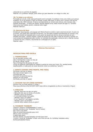 colocando-se no caminho do pegador.
Material: se o professor desejar, pode utilizar giz para desenhar um relógio no chão, etc.


20. Tu falas e eu retruco
Formação em círculo, onde cada participante será numerado. O professor inicia uma visita a um parque
ecológico. Eu fui ao parque e, logo na entrada, avistei UMA arara. O aluno com o número UM retruca,
uma arara não, SEIS macacos. O aluno correspondente ao número seis retruca, seis macacos não,
QUINZE tartarugas... E assim por diante. Quando alguém errar, todos trocam de lugar e o "errante"
inicia uma nova rodada, porém, visitando outro lugar.
Material: Nenhum.


21. Barreira do Som
Divisão por duas equipes, uma equipe (em fileira) ficará no centro e será a barreira do som. A outra irá
se dividir, uma parte para cada lado da barreira. Um dos lados receberá secretamente do monitor uma
frase, que deverá ser passada para a outra parte da equipe aos berros, já que a barreira do som -
também aos gritos - tentará impedir a parte da equipe que não sabe a frase de escutá-la, durante um
curto tempo pré-estabelecido pelo monitor no momento da explicação. Inicia-se com o sinal do monitor
e encerra-se com o mesmo, recomenda-se a utilização de um apito.
Material: apito.



                                 -------------------------------------------------
                                           Músicas Recreativas


MÚSICAS PARA PRÉ-ESCOLA

1. FORMIGUINHA
Fui ao mercado comprar café
Veio a formiguinha e subiu no meu pé
EU sacudí, sacudí, sacudí
Mas a formiguinha não parava de subir
(trocar as palavras sublinhadas por objetos e partes do corpo que rimem. Ex: panela/canela;
espelho/joelho. A cada parte do corpo devemos mexer ao cantarmos "sacudi").


2. BARCO LIGEIRO (PRÁ FRENTE, PRÁ TRÁS)
Prá frente, prá traz (4 vezes)
Meu barco é bem ligeiro e vai
Correndo pelo mar
Trazendo mil peixinhos que eu
Pesquei pro meu jantar
Prá frente, prá traz (4 vezes)


3. AH!HUM! FAZ UM LINDO SAPINHO
Ah!Hum! Faz um lindo sapinho (3 vezes )
Mexe seus olhinhos e faz AH!HUM! HUM! (esse último arregalando os olhos e mostrando a língua)


4. PIRULITO
_   Mamãe, acho que vou dar um grito!
_   Não grita não, que eu te dou um pirulito.
_   Mamãe o que é um pirulito?
_   É uma bala enfiada num palito.
_   Mamãe o que é um palito?
_   É um "pauzinho" que segura o pirulito.
_   Mamãe o que é um pirulito?
_   Ai!Ai!Ai! Acho melhor cê dá um grito!!!


5. TCHIBUM! TCHIBUM!
Tchibum! Tchibum! Chalalalalalalala (2 vezes )
Eufridia, Eufridia é uma "braboleta" azul (2 vezes)
Ela é azul e voa assim
Mexe as anteninhas piscando para mim!
Mas eu amo! (se amo!)
E gosto dela assim:
De asas abertas, de asas fechadas sorrindo para mim!
( trocar o nome da "braboleta" e fazer uma rima com ele. Ex. Eufrélha/ braboleta velha;
Eufresca/braboleta fresca)
 
