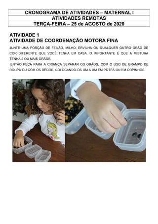 CRONOGRAMA DE ATIVIDADES – MATERNAL I
ATIVIDADES REMOTAS
TERÇA-FEIRA – 25 de AGOSTO de 2020
ATIVIDADE 1
ATIVIDADE DE COORDENAÇÃO MOTORA FINA
JUNTE UMA PORÇÃO DE FEIJÃO, MILHO, ERVILHA OU QUALQUER OUTRO GRÃO DE
COR DIFERENTE QUE VOCÊ TENHA EM CASA. O IMPORTANTE É QUE A MISTURA
TENHA 2 OU MAIS GRÃOS.
ENTÃO PEÇA PARA A CRIANÇA SEPARAR OS GRÃOS, COM O USO DE GRAMPO DE
ROUPA OU COM OS DEDOS, COLOCANDO-OS UM A UM EM POTES OU EM COPINHOS.
 