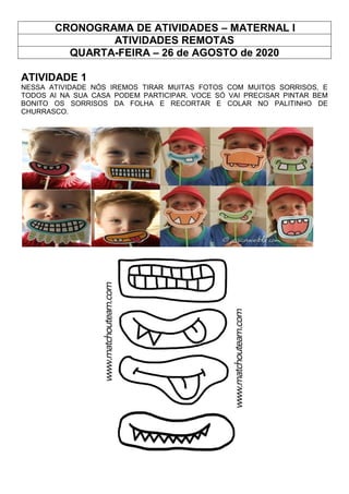 CRONOGRAMA DE ATIVIDADES – MATERNAL I
ATIVIDADES REMOTAS
QUARTA-FEIRA – 26 de AGOSTO de 2020
ATIVIDADE 1
NESSA ATIVIDADE NÓS IREMOS TIRAR MUITAS FOTOS COM MUITOS SORRISOS, E
TODOS AI NA SUA CASA PODEM PARTICIPAR. VOCE SÓ VAI PRECISAR PINTAR BEM
BONITO OS SORRISOS DA FOLHA E RECORTAR E COLAR NO PALITINHO DE
CHURRASCO.
 
