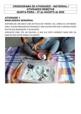 CRONOGRAMA DE ATIVIDADES – MATERNAL I
ATIVIDADES REMOTAS
QUINTA-FEIRA – 27 de AGOSTO de 2020
ATIVIDADE 1
BRINCADEIRA SENSORIAL
DISPONIBILIZE UMA BACIA COM UM POUCO DE FARINHA, SAL, ARROZ OU ATÉ MESMO
AREIA, ALGUNS BRINQUEDOS PEQUENOS E UMA COLHER PARA QUE A CRIANÇA POSSA
SOLTAR SUA IMAGINAÇÃO, E SE DIVERTIR.
APROVEITE PARA TER UM DIÁLOGO: O QUE ELA ESTÁ FAZENDO? QUAIS SÃO OS
OBJETOS QUE ESTÃO SENDO UTILIZADOS?
 