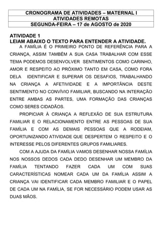 CRONOGRAMA DE ATIVIDADES – MATERNAL I
ATIVIDADES REMOTAS
SEGUNDA-FEIRA – 17 de AGOSTO de 2020
ATIVIDADE 1
LEIAM ABAIXO O TEXTO PARA ENTENDER A ATIVIDADE.
A FAMÍLIA É O PRIMEIRO PONTO DE REFERÊNCIA PARA A
CRIANÇA, ASSIM TAMBÉM A SUA CASA TRABALHAR COM ESSE
TEMA PODEMOS DESENVOLVER SENTIMENTOS COMO CARINHO,
AMOR E RESPEITO AO PRÓXIMO TANTO EM CASA, COMO FORA
DELA IDENTIFICAR E SUPERAR OS DESAFIOS, TRABALHANDO
NA CRIANÇA A AFETIVIDADE E A IMPORTÂNCIA DESTE
SENTIMENTO NO CONVÍVIO FAMILIAR, BUSCANDO NA INTERAÇÃO
ENTRE AMBAS AS PARTES, UMA FORMAÇÃO DAS CRIANÇAS
COMO SERES CIDADÃOS.
PROPICIAR À CRIANÇA A REFLEXÃO DE SUA ESTRUTURA
FAMILIAR E O RELACIONAMENTO ENTRE AS PESSOAS DE SUA
FAMÍLIA E COM AS DEMAIS PESSOAS QUE A RODEIAM,
OPORTUNIZANDO ATIVIDADE QUE DESPERTEM O RESPEITO E O
INTERESSE PELOS DIFERENTES GRUPOS FAMILIARES.
COM A AJUDA DA FAMÍLIA VAMOS DESENHAR NOSSA FAMÍLIA
NOS NOSSOS DEDOS CADA DEDO DESENHAR UM MEMBRO DA
FAMÍLIA TENTANDO FAZER CADA UM COM SUAS
CARACTERÍSTICAS NOMEAR CADA UM DA FAMÍLIA ASSIM A
CRIANÇA VAI IDENTIFICAR CADA MEMBRO FAMILIAR E O PAPEL
DE CADA UM NA FAMÍLIA, SE FOR NECESSÁRIO PODEM USAR AS
DUAS MÃOS.
 