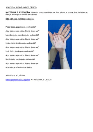 CANTIGA: A FAMÍLIA DOS DEDOS
MATERIAIS E EXECUÇÃO: Usando uma canetinha ou tinta pintar a ponta dos dedinhos e
dançar a cantiga a família dos dedos!
Nós somos a família dos dedos!
Papai dedo, papai dedo, onde está?
Aqui estou, aqui estou. Como é que vai?
Mamãe dedo, mamãe dedo, onde está?
Aqui estou, aqui estou. Como é que vai?
Irmão dedo, irmão dedo, onde está?
Aqui estou, aqui estou. Como é que vai?
Irmã dedo, irmã dedo, onde está?
Aqui estou, aqui estou. Como é que vai?
Bebê dedo, bebê dedo, onde está?
Aqui estou, aqui estou. Como é que vai?
Nós somos a família dos dedos!
ASSISTAM AO VÍDEO
https://youtu.be/Z772-ogB5qc A FAMÍLIA DOS DEDOS.
 