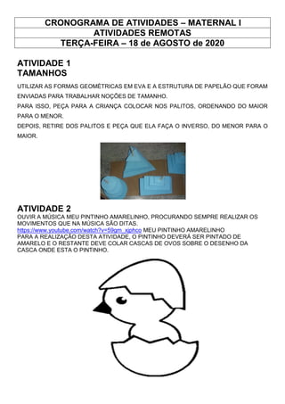 CRONOGRAMA DE ATIVIDADES – MATERNAL I
ATIVIDADES REMOTAS
TERÇA-FEIRA – 18 de AGOSTO de 2020
ATIVIDADE 1
TAMANHOS
UTILIZAR AS FORMAS GEOMÉTRICAS EM EVA E A ESTRUTURA DE PAPELÃO QUE FORAM
ENVIADAS PARA TRABALHAR NOÇÕES DE TAMANHO.
PARA ISSO, PEÇA PARA A CRIANÇA COLOCAR NOS PALITOS, ORDENANDO DO MAIOR
PARA O MENOR.
DEPOIS, RETIRE DOS PALITOS E PEÇA QUE ELA FAÇA O INVERSO, DO MENOR PARA O
MAIOR.
ATIVIDADE 2
OUVIR A MÚSICA MEU PINTINHO AMARELINHO, PROCURANDO SEMPRE REALIZAR OS
MOVIMENTOS QUE NA MÚSICA SÃO DITAS.
https://www.youtube.com/watch?v=59gm_xjphco MEU PINTINHO AMARELINHO
PARA A REALIZAÇÃO DESTA ATIVIDADE, O PINTINHO DEVERÁ SER PINTADO DE
AMARELO E O RESTANTE DEVE COLAR CASCAS DE OVOS SOBRE O DESENHO DA
CASCA ONDE ESTA O PINTINHO.
 