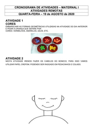 CRONOGRAMA DE ATIVIDADES – MATERNAL I
ATIVIDADES REMOTAS
QUARTA-FEIRA – 19 de AGOSTO de 2020
ATIVIDADE 1
CORES
EMBARALHAR AS FORMAS GEOMÉTRICAS UTILIZADAS NA ATIVIDADE DO DIA ANTERIOR
E PEDIR A CRIANÇA QUE SEPARE POR:
CORES: VERMELHOS, AMARELOS, AZUIS, ETC.
ATIVIDADE 2
NESTA ATIVIDADE IREMOS FAZER OS CABELOS DO BONECO, PARA ISSO VAMOS
UTILIZAR PAPEL CREPOM, PODENDO SER RASGADO EM PEDACINHOS E COLADO.
 