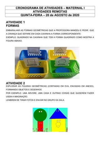 CRONOGRAMA DE ATIVIDADES – MATERNAL I
ATIVIDADES REMOTAS
QUINTA-FEIRA – 20 de AGOSTO de 2020
ATIVIDADE 1
FORMAS
EMBARALHAR AS FORMAS GEOMÉTRICAS QUE A PROFESSORA MANDOU E PEDIR QUE
A CRIANÇA QUE SEPARE EM CADA CAIXINHA A FORMA CORRESPONDENTE:
EXEMPLO: QUADRADO NA CAIXINHA QUE TEM A FORMA QUADRADO COMO MOSTRA A
FIGURA ABAIXO.
ATIVIDADE 2
EXPLORAR AS FIGURAS GEOMÉTRICAS (CORTADAS EM EVA, ENVIADAS EM ANEXO),
FORMANDO OBJETOS E DESENHOS.
POR EXEMPLO: UMA ÁRVORE, UMA CASA E OUTRAS COISAS QUE QUISEREM FAZER
USEM A IMAGINAÇÃO.
LEMBREM DE TIRAR FOTOS E ENVIAR NO GRUPO DA SALA.
 