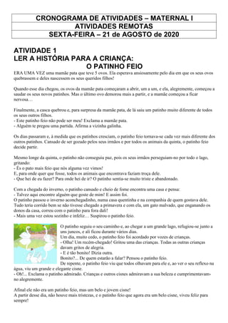 CRONOGRAMA DE ATIVIDADES – MATERNAL I
ATIVIDADES REMOTAS
SEXTA-FEIRA – 21 de AGOSTO de 2020
ATIVIDADE 1
LER A HISTÓRIA PARA A CRIANÇA:
O PATINHO FEIO
ERA UMA VEZ uma mamãe pata que teve 5 ovos. Ela esperava ansiosamente pelo dia em que os seus ovos
quebrassem e deles nascessem os seus queridos filhos!
Quando esse dia chegou, os ovos da mamãe pata começaram a abrir, um a um, e ela, alegremente, começou a
saudar os seus novos patinhos. Mas o último ovo demorou mais a partir, e a mamãe começou a ficar
nervosa…
Finalmente, a casca quebrou e, para surpresa da mamãe pata, de lá saiu um patinho muito diferente de todos
os seus outros filhos.
- Este patinho feio não pode ser meu! Exclama a mamãe pata.
- Alguém te pregou uma partida. Afirma a vizinha galinha.
Os dias passaram e, à medida que os patinhos cresciam, o patinho feio tornava-se cada vez mais diferente dos
outros patinhos. Cansado de ser gozado pelos seus irmãos e por todos os animais da quinta, o patinho feio
decide partir.
Mesmo longe da quinta, o patinho não conseguiu paz, pois os seus irmãos perseguiam-no por todo o lago,
gritando:
- És o pato mais feio que nós alguma vez vimos!
E, para onde quer que fosse, todos os animais que encontrava faziam troça dele.
- Que hei de eu fazer? Para onde hei de ir? O patinho sentia-se muito triste e abandonado.
Com a chegada do inverno, o patinho cansado e cheio de fome encontra uma casa e pensa:
- Talvez aqui encontre alguém que goste de mim! E assim foi.
O patinho passou o inverno aconchegadinho, numa casa quentinha e na companhia de quem gostava dele.
Tudo teria corrido bem se não tivesse chegado a primavera e com ela, um gato malvado, que enganando os
donos da casa, correu com o patinho para fora dali!
- Mais uma vez estou sozinho e infeliz… Suspirou o patinho feio.
O patinho seguiu o seu caminho e, ao chegar a um grande lago, refugiou-se junto a
uns juncos, e ali ficou durante vários dias.
Um dia, muito cedo, o patinho feio foi acordado por vozes de crianças.
- Olha! Um recém-chegado! Gritou uma das crianças. Todas as outras crianças
davam gritos de alegria.
- E é tão bonito! Dizia outra.
Bonito?... De quem estarão a falar? Pensou o patinho feio.
De repente, o patinho feio viu que todos olhavam para ele e, ao ver o seu reflexo na
água, viu um grande e elegante cisne.
- Oh!... Exclama o patinho admirado. Crianças e outros cisnes admiravam a sua beleza e cumprimentavam-
no alegremente.
Afinal ele não era um patinho feio, mas um belo e jovem cisne!
A partir desse dia, não houve mais tristezas, e o patinho feio que agora era um belo cisne, viveu feliz para
sempre!
 