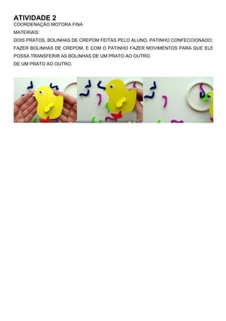 ATIVIDADE 2
COORDENAÇÃO MOTORA FINA
MATERIAIS:
DOIS PRATOS, BOLINHAS DE CREPOM FEITAS PELO ALUNO, PATINHO CONFECCIONADO;
FAZER BOLINHAS DE CREPOM, E COM O PATINHO FAZER MOVIMENTOS PARA QUE ELE
POSSA TRANSFERIR AS BOLINHAS DE UM PRATO AO OUTRO.
DE UM PRATO AO OUTRO.
 