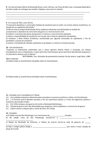 8 - Um dos principais lideres da Revolução Russa, Lenin, afirmou, nas Teses de Abril, que a revolução dependeria
de todo o poder ser entregue aos sovietes. Explique o que eram os sovietes.
___________________________________________________________________________________________
_____________________________________________________________________________________
____________________________________________________________________________________
____________________________________________________________________________________
9 - Em março de 1921, Lenin afirma:
“É necessário abandonar a construção imediata do socialismo para se voltar, em muitos setores econômicos, na
direção de um capitalismo de Estado.”
Tendo em vista as etapas da Revolução Russa, podemos interpretar essa declaração no sentido de:
a) representar o abandono do comunismo de guerra e o início da Guerra Civil.
b) traduzir o insucesso dos planos quinquenais e o retorno a uma economia capitalista.
c) indicar a impossibilidade do socialismo num só país, daí a volta ao capitalismo monopolista.
d) introduzir a Nova Política Econômica, caracterizada por algumas concessões ao capitalismo, a fim de
possibilitar o avanço do socialismo.
e) aceitar a introdução de métodos capitalistas na produção e o retorno à iniciativa privada.
10 - Leia atentamente:
“Enquanto os bolchevistas pretendiam que a classe operária deveria liderar a revolução, em aliança
principalmente com o campesinato, a maior parte dos mencheviques queria que fosse liderada pela burguesia e
era favorável a alianças com os liberais.”
BOTTOMORE, Tom. Dicionário do pensamento marxista. Rio de Janeiro: Jorge Zahar, 1988.
Agora responda:
a) Indique todas as características estudadas sobre os mencheviques.
b) Indique todas as características estudadas sobre os bolcheviques.
11 - Complete com V (verdadeiro) e F (falso):
a) ( ) As condições impostas à Alemanha pelos vencedores a puniram econômica, militar e territorialmente.
b) ( ) A Primeira Guerra Mundial assinalou o fim da supremacia italiana e o início da hegemonia política e
econômica dos Estados Unidos.
c) ( ) Em 1918 começou uma guerra civil contra a Revolução Bolchevique.
d) ( ) Diante da guerra civil e das dificuldades que ela gerava, Lênin estabeleceu o comunismo de guerra
e) ( ) Quem venceu a disputa após a morte de Lênin, foi Trotsky.
12 - Complete:
a) A cidade russa de São Petesburgo é um monumento do ________________ Europeu.
b) Na cidade russa de São Petesburgo encontra-se o _____________________________ de
_____________________________.
c) Depois da Revolução de Fevereiro, o Palácio de Inverno tornou-se sede do governo de ______
___________________________.
d) Hoje o antigo palácio abriga o ____________________________________, que reúne a maior coleção de
peças do mundo.
 