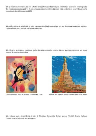 13 - O desenvolvimento do jazz nos Estados Unidos foi bastante divulgado pelo rádio e favorecido pela migração
dos negros dos estados pobres do sul para as cidades industriais do oeste e do nordeste do país. Indique qual a
importância do rádio nos anos 1920.
14 - Até o início do século XX, o voto, na quase totalidade dos países, era um direito exclusivo dos homens.
Explique como era a luta das sufragistas na Europa.
15 - Observe as imagens e coloque abaixo de cada uma delas o nome da arte que representam e um breve
resumo de suas características.
Centro amarelo, obra de Wassily . Kandinsky, 1926. Palácio dos sovietes, pintura de Boris M. Iofan, 1933
16 - Indique qual a importância da obra O Manifesto Comunista, de Karl Marx e Friedrich Engels. Explique
citando características da teoria marxista.
 