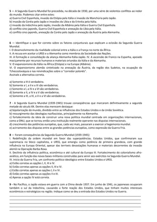 5 — A Segunda Guerra Mundial foi precedida, na década de 1930, por uma série de violentos conflitos ao redor
do mundo. Podemos citar entre estes:
a) Guerra Civil Espanhola, invasão da Etiópia pela Itália e invasão da Manchúria pelo Japão.
b) invasão da Coréia pelo Japão e invasões da Líbia e da Eritréia pela Itália.
c) invasão da Indochina pelo Japão, invasão da Albânia pela Itália e Guerra Civil Espanhola.
d) conflito sino-japonês, Guerra Civil Espanhola e anexação da Líbia pela Itália.
e) conflito sino-japonês, anexação da Coréia pelo Japão e anexação da Áustria pela Alemanha.
6 — Identifique o que for correto sobre os fatores conjunturais que explicam a eclosão da Segunda Guerra
Mundial.
I. O desenvolvimento da rivalidade colonial entre a Itália e a França no norte da África.
II. A recusa em aceitar a URSS e a Alemanha como membros da Sociedade das Nações.
III. A formação e consolidação da aliança Alemanha-ltália-Japão. IV. A ascensão de Franco na Espanha, apoiado
maciçamente por recursos humanos e materiais oriundos da Itália e da Alemanha.
V. O expansionismo da Itália na África (Etiópia) e na Europa (Albânia).
VI. O expansionismo alemão sintetizado na anexação da Áustria, da região dos Sudetos, na ocupação da
Tchecoslováquia e nas reivindicações sobre o "corredor polonês".
Assinale a alternativa correta.
a) Somente a III é verdadeira.
b) Somente a l, a II e a III são verdadeiras.
c) Somente a l, a IV e a VI são verdadeiras.
d) Somente a II, a IV e a V são verdadeiras.
e) Somente a III, a IV, a V e a VI são verdadeiras.
7 - A Segunda Guerra Mundial (1939-1945) trouxe conseqüências que marcaram definitivamente a segunda
metade do século XX. Dentre elas merecem destaque:
a) bipolarização do mundo, dividido entre as influências dos Estados Unidos e da União Soviética.
b) ressurgimento das ideologias nazifascistas, principalmente na Alemanha.
c) fortalecimento da ideia de construir uma nova política mundial centrada em organizações internacionais,
como a ONU, que se tornou então uma instituição realmente operante nas disputas internacionais.
d) crescimento das potências européias, que, cada vez mais, passaram a exercer a hegemonia mundial.
e) acirramento das disputas entre as grandes potências européias, como expressão da Guerra Fria.
8 — Foram consequências da Segunda Guerra Mundial (1939-1945):
I. Redefinição da ordem mundial em favor das superpotências. Estados Unidos, que confirmaram sua
supremacia no bloco capitalista, e URSS, que emergiu como potência de primeira grandeza, com grande
influência na Europa Oriental, apesar das terríveis devastações humanas e materiais decorrentes da invasão
alemã na Operação Barba-Roxa.
II. Declínio da influência política, econômica e até cultural da Europa III. Fortalecimento do colonialismo afro-
asiático, em função das novas bases militares construídas para servir aos exércitos na Segunda Guerra Mundial.
IV. Início da Guerra Fria, um confronto político-ideológico entre Estados Unidos e URSS.
a) Estão corretas as opções l, II, III e IV.
b) Estão corretas apenas as opções II, III e IV.
c) Estão corretas apenas as opções l, II e IV.
d) Estão corretas apenas as opções II e III.
e) Apenas a opção IV está correta.
9 - No Pacífico, o Japão estava em guerra com a China desde 1937. Em junho de 1941, os japoneses ocuparam
também o sul da Indochina, causando a forte reação dos Estados Unidos, que tinham muitos interesses
econômicos e estratégicos na região. Indique como se deu a entrada dos Estados Unidos na Guerra.
___________________________________________________________________________________________
___________________________________________________________________________________________
___________________________________________________________________________________________
___________________________________________________________________________________________
______________________________________________________________________________________
 