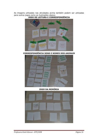 Professora Gizeli Alencar –DTP/UEM Página 16
As imagens utilizadas nas atividades acima também podem ser utilizadas
para outros jogos como as ilustrações abaixo.
JOGO DE LEITURA E CORRESPONDÊNCIA
CORRESPONDÊNCIA SONS E NOMES DOS ANIMAIS
JOGO DA MEMÓRIA
 