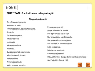 NOME :
QUESTÃO: 6 – Leitura e Interpretação

                               Chapeuzinho Amarelo
Era a Chapeuzinho amarelo
Amarelada de medo.
                                                     E nunca apanhava sol,
Tinha medo de tudo, aquela Chapeuzinho.
                                                     porque tinha medo de sombra.
Já não ria.
                                                     Não ia pra fora pra não se sujar.
Em festa não aparecia.
                                                     Não tomava banho pra não descolar.
Não subia escada
                                                     Não falava nada pra não engasgar.
nem descia.
                                                     Não ficava em pé com medo de cair.
Não estava resfriada,
                                                     Então vivia parada,
mas tossia.
                                                     Deitada, mas sem dormir,
Ouvia conto de fada e estremecia.
                                                     Com medo de pesadelo.
Não brincava mais de nada,
                                                     HOLLANDA, Chico Buarque de. In: Literatura comentada.
nem amarelinha.
                                                     São Paulo: Abril Cultural, 1980.
Tinha medo de trovão.
Minhoca, pra ela, era cobra.
 