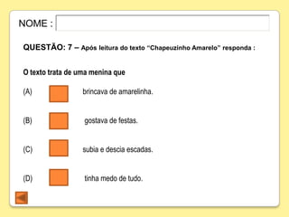 NOME :

QUESTÃO: 7 – Após leitura do texto “Chapeuzinho Amarelo” responda :


O texto trata de uma menina que

(A)               brincava de amarelinha.


(B)               gostava de festas.


(C)               subia e descia escadas.


(D)               tinha medo de tudo.
 
