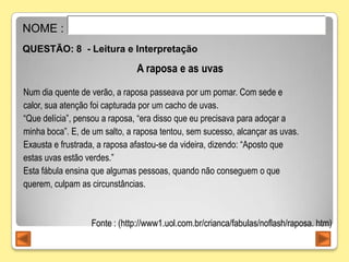 NOME :
QUESTÃO: 8 - Leitura e Interpretação

                               A raposa e as uvas
Num dia quente de verão, a raposa passeava por um pomar. Com sede e
calor, sua atenção foi capturada por um cacho de uvas.
“Que delícia”, pensou a raposa, “era disso que eu precisava para adoçar a
minha boca”. E, de um salto, a raposa tentou, sem sucesso, alcançar as uvas.
Exausta e frustrada, a raposa afastou-se da videira, dizendo: “Aposto que
estas uvas estão verdes.”
Esta fábula ensina que algumas pessoas, quando não conseguem o que
querem, culpam as circunstâncias.



                  Fonte : (http://www1.uol.com.br/crianca/fabulas/noflash/raposa. htm)
 