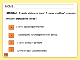 NOME :

QUESTÃO: 9 – Após a leitura do texto “ A raposa e as Uvas” responda :

A frase que expressa uma opinião é:


     A     "a raposa passeava por um pomar."


     B      " sua atenção foi capturada por um cacho de uvas."


     C      "a raposa afastou-se da videira"


     D
            "Aposto que estas uvas estão verdes"
 