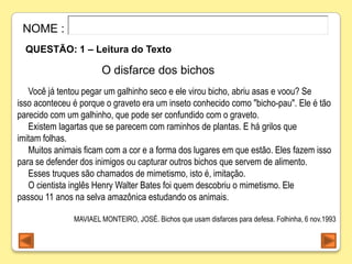 NOME :
  QUESTÃO: 1 – Leitura do Texto

                       O disfarce dos bichos
   Você já tentou pegar um galhinho seco e ele virou bicho, abriu asas e voou? Se
isso aconteceu é porque o graveto era um inseto conhecido como "bicho-pau". Ele é tão
parecido com um galhinho, que pode ser confundido com o graveto.
   Existem lagartas que se parecem com raminhos de plantas. E há grilos que
imitam folhas.
   Muitos animais ficam com a cor e a forma dos lugares em que estão. Eles fazem isso
para se defender dos inimigos ou capturar outros bichos que servem de alimento.
   Esses truques são chamados de mimetismo, isto é, imitação.
   O cientista inglês Henry Walter Bates foi quem descobriu o mimetismo. Ele
passou 11 anos na selva amazônica estudando os animais.

               MAVIAEL MONTEIRO, JOSÉ. Bichos que usam disfarces para defesa. Folhinha, 6 nov.1993
 