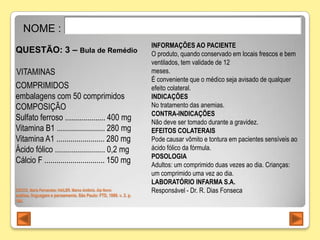 NOME :
                                                                  INFORMAÇÕES AO PACIENTE
QUESTÃO: 3 – Bula de Remédio                                      O produto, quando conservado em locais frescos e bem
                                                                  ventilados, tem validade de 12
VITAMINAS                                                         meses.
                                                                  É conveniente que o médico seja avisado de qualquer
COMPRIMIDOS                                                       efeito colateral.
embalagens com 50 comprimidos                                     INDICAÇÕES
COMPOSIÇÃO                                                        No tratamento das anemias.
                                                                  CONTRA-INDICAÇÕES
Sulfato ferroso .................... 400 mg                       Não deve ser tomado durante a gravidez.
Vitamina B1 ........................ 280 mg                       EFEITOS COLATERAIS
Vitamina A1 ........................ 280 mg                       Pode causar vômito e tontura em pacientes sensíveis ao
Ácido fólico ......................... 0,2 mg                     ácido fólico da fórmula.
                                                                  POSOLOGIA
Cálcio F .............................. 150 mg                    Adultos: um comprimido duas vezes ao dia. Crianças:
                                                                  um comprimido uma vez ao dia.
                                                                  LABORATÓRIO INFARMA S.A.
CÓCCO, Maria Fernandes; HAILER, Marco Antônio. Alp Novo:          Responsável - Dr. R. Dias Fonseca
análise, linguagem e pensamento. São Paulo: FTD, 1999. v. 2. p.
184.
 