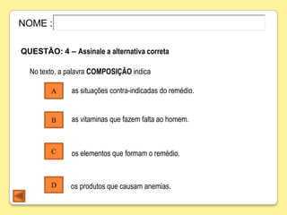 NOME :

QUESTÃO: 4 – Assinale a alternativa correta

  No texto, a palavra COMPOSIÇÃO indica

        A     as situações contra-indicadas do remédio.


        B     as vitaminas que fazem falta ao homem.



        C     os elementos que formam o remédio.


        D     os produtos que causam anemias.
 