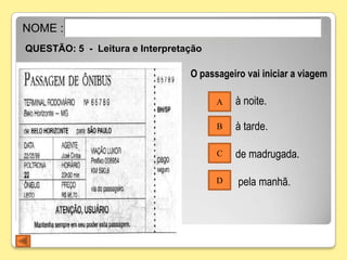 NOME :
QUESTÃO: 5 - Leitura e Interpretação

                                 O passageiro vai iniciar a viagem

                                       A   à noite.

                                       B   à tarde.

                                       C   de madrugada.

                                       D    pela manhã.
 