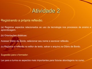 Atividade 2 Registrando a própria reflexão. (a) Registrar aspectos relacionados ao uso da tecnologia nos processos de ensino e aprendizagem. (b) Orientações didáticas: Acessar Diário de Bordo, selecionar seu nome e escrever reflexão.  (c) Registrar a reflexão no editor de texto, salvar o arquivo no Diário de Bordo. Sugestão para o formador: Ler para a turma os aspectos mais importantes para futuras abordagens no curso. 