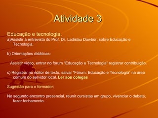 Atividade 3  Educação e tecnologia.   a)Assistir á entrevista do Prof. Dr. Ladislau Dowbor, sobre Educação e Tecnologia. b) Orientações didáticas: Assistir vídeo, entrar no fórum “Educação e Tecnologia” registrar contribuição.  c) Registrar no editor de texto, salvar “Fórum: Educação e Tecnologia” na área comum do servidor local.  Ler aos colegas   Sugestão para o formador: No segundo encontro presencial, reunir cursistas em grupo, vivenciar o debate, fazer fechamento. 