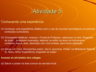 Atividade 5  Conhecendo uma experiência. Conhecer uma experiência didática com o uso de recursos tecnológicos envolvendo conteúdos curriculares. (b) Orientações didáticas: Acessar o Portal do Professor, selecionar no item “Sugestão de aulas”, analisarem exemplos, elaborar no editor de texto um fechamento contendo: Nome, área, descrição com uma síntese, para futura aplicação.  (c) Salvar em meus documentos assim: ativ-5_seunome. Postar na Biblioteca/ Material do Aluno, tema “Experiência_Sugestão de aulas”.  Acessar as atividades dos colegas. (d) Salvar e postar na área comum do servidor local.  