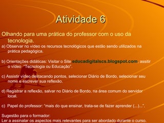 Atividade 6  Olhando para uma prática do professor com o uso da tecnologia. a) Observar no vídeo os recursos tecnológicos que estão sendo utilizados na prática pedagógica. b) Orientações didáticas: Visitar o Site  educadigitalscs.blogspot.com , assitir o vídeo  “Tecnologia ou Educação”. c) Assistir vídeo destacando pontos, selecionar Diário de Bordo, selecionar seu nome e escrever sua reflexão. d) Registrar a reflexão, salvar no Diário de Bordo, na área comum do servidor local.  c)  Papel do professor: “mais do que ensinar, trata-se de fazer aprender (...)...”.  Sugestão para o formador: Ler a assinalar os aspectos mais relevantes para ser abordado durante o curso.  
