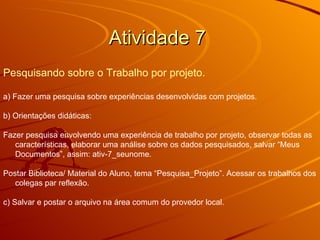 Atividade 7  Pesquisando sobre o Trabalho por projeto.   a) Fazer uma pesquisa sobre experiências desenvolvidas com projetos. b) Orientações didáticas: Fazer pesquisa envolvendo uma experiência de trabalho por projeto, observar todas as características, elaborar uma análise sobre os dados pesquisados, salvar “Meus Documentos”, assim: ativ-7_seunome.  Postar Biblioteca/ Material do Aluno, tema “Pesquisa_Projeto”. Acessar os trabalhos dos colegas par reflexão.  c) Salvar e postar o arquivo na área comum do provedor local.  