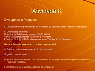 Atividade 8  Divulgando a Pesquisa. a) Divulgar entre os participantes os resultados da pesquisa sobre “trabalho por projetos”.  b) Orientações didáticas: Organizar no BrOffice.org Impress (2 a 3) slides).  Salvar “Meus Documentos” assim: ati-8_seunome. Postar na Biblioteca/ Material de Aluno, tema “Divulgação da Pesquisa”.  Salvar e fazer apresentação no encontro presencial.   c) Salvar e postar na área comum do servidor local.  Sugestão para o formador: Organizar dinâmica durante o encontro presencial para que os cursistas possam apresentar a pesquisa realizada. Fazer fechamento e abordar os temas da Unidade 2. 