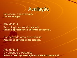 Avaliação Educação e tecnologia. Ler aos colegas Atividade 4  Tecnologia na minha escola. Salvar e apresentar no Encontro presencial. Conhecendo uma experiência. Acessar as atividades dos colegas. Atividade 8  Divulgando a Pesquisa. Salvar e fazer apresentação no encontro presencial.   