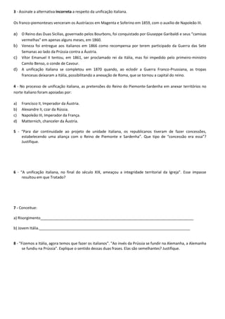 3 - Assinale a alternativa incorreta a respeito da unificação italiana.
Os franco-piemonteses venceram os Austríacos em Magenta e Soferino em 1859, com o auxílio de Napoleão III.
a) O Reino das Duas Sicílias, governado pelos Bourbons, foi conquistado por Giuseppe Garibaldi e seus “camisas
vermelhas” em apenas alguns meses, em 1860.
b) Veneza foi entregue aos italianos em 1866 como recompensa por terem participado da Guerra das Sete
Semanas ao lado da Prússia contra a Áustria.
c) Vítor Emanuel II tentou, em 1861, ser proclamado rei da Itália, mas foi impedido pelo primeiro-ministro
Camilo Benso, o conde de Cavour.
d) A unificação italiana se completou em 1870 quando, ao eclodir a Guerra Franco-Prussiana, as tropas
francesas deixaram a Itália, possibilitando a anexação de Roma, que se tornou a capital do reino.
4 - No processo de unificação italiana, as pretensões do Reino do Piemonte-Sardenha em anexar territórios no
norte italiano foram apoiadas por:
a) Francisco II, Imperador da Áustria.
b) Alexandre II, czar da Rússia.
c) Napoleão III, Imperador da França.
d) Matternich, chanceler da Áustria.
5 - “Para dar continuidade ao projeto de unidade italiana, os republicanos tiveram de fazer concessões,
estabelecendo uma aliança com o Reino de Piemonte e Sardenha”. Que tipo de “concessão era essa”?
Justifique.
6 - “A unificação italiana, no final do século XIX, ameaçou a integridade territorial da Igreja”. Esse impasse
resultou em que Tratado?
7 - Conceitue:
a) Risorgimento__________________________________________________________________________
b) Jovem Itália._________________________________________________________________________
8 - "Fizemos a Itália, agora temos que fazer os italianos". "Ao invés da Prússia se fundir na Alemanha, a Alemanha
se fundiu na Prússia". Explique o sentido dessas duas frases. Elas são semelhantes? Justifique.
 