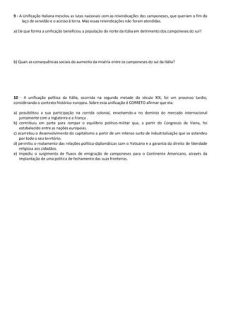 9 - A Unificação Italiana mesclou as lutas nacionais com as reivindicações dos camponeses, que queriam o fim do
laço de servidão e o acesso à terra. Mas essas reivindicações não foram atendidas.
a) De que forma a unificação beneficiou a população do norte da Itália em detrimento dos camponeses do sul?
b) Quais as consequências sociais do aumento da miséria entre os camponeses do sul da Itália?
10 - A unificação política da Itália, ocorrida na segunda metade do século XIX, foi um processo tardio,
considerando o contexto histórico europeu. Sobre esta unificação é CORRETO afirmar que ela:
a) possibilitou a sua participação na corrida colonial, envolvendo-a no domínio do mercado internacional
juntamente com a Inglaterra e a França .
b) contribuiu em parte para romper o equilíbrio político-militar que, a partir do Congresso de Viena, foi
estabelecido entre as nações europeias.
c) acarretou o desenvolvimento do capitalismo a partir de um intenso surto de industrialização que se estendeu
por todo o seu território.
d) permitiu o reatamento das relações político-diplomáticas com o Vaticano e a garantia do direito de liberdade
religiosa aos cidadãos.
e) impediu o surgimento de fluxos de emigração de camponeses para o Continente Americano, através da
implantação de uma política de fechamento das suas fronteiras.
 