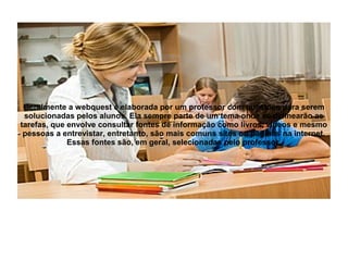 Geralmente a webquest é elaborada por um professor com questões para serem
 solucionadas pelos alunos. Ela sempre parte de um tema onde se delinearão as
tarefas, que envolve consultar fontes de informação como livros, vídeos e mesmo
 pessoas a entrevistar, entretanto, são mais comuns sites ou páginas na internet.
             Essas fontes são, em geral, selecionadas pelo professor.
 