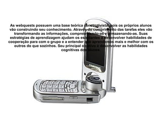 As webquests possuem uma base teórica construtivista, pois os próprios alunos
 vão construindo seu conhecimento. Através do cumprimento das tarefas eles vão
   transformando as informações, compreendendo-as e armazenando-as. Suas
 estratégias de aprendizagem ajudam os estudantes a desenvolver habilidades de
cooperação para com o grupo e a entender que aprendemos mais e melhor com os
   outros do que sozinhos. Seu principal objetivo é desenvolver as habilidades
                             cognitivas dos alunos.
 
