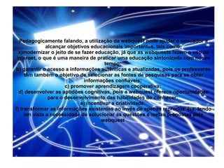 Pedagogicamente falando, a utilização da webquest pode ajudar o educador a
              alcançar objetivos educacionais importantes, tais como:
  a)modernizar o jeito de se fazer educação, já que as webquests fazem o uso da
 internet, o que é uma maneira de praticar uma educação sintonizada com nosso
                                        tempo;
b) garantir o acesso a informações autênticas e atualizadas, pois os professores
     têm também o objetivo de selecionar as fontes de pesquisas para se obter
                              informações confiáveis;
                      c) promover aprendizagem cooperativa;
  d) desenvolver as aptidões cognitivas, pois a webquest oferece oportunidades
               para o desenvolvimento das habilidades do conhecer;
                             e) incentivar a criatividade.
f) transformar as informações existentes ao invés de apenas reproduzi-las, tendo
     em vista a necessidade de solucionar as questões e metas propostas pela
                                      webquest
 